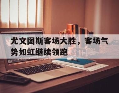 尤文图斯客场大胜，客场气势如虹继续领跑的简单介绍