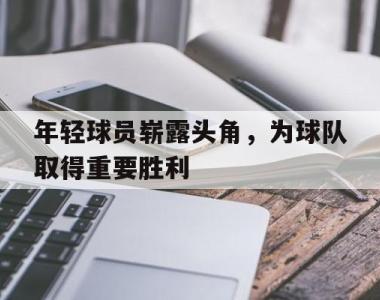 年轻球员崭露头角，为球队取得重要胜利的简单介绍