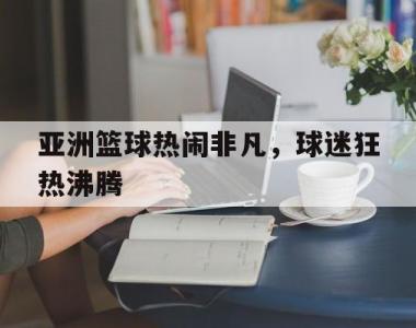 亚洲篮球热闹非凡，球迷狂热沸腾的简单介绍