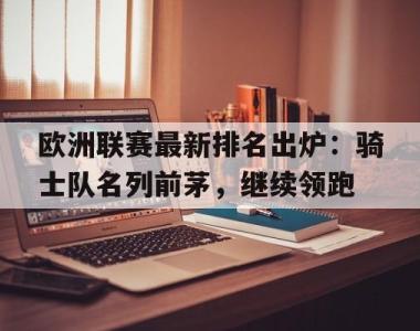 关于欧洲联赛最新排名出炉：骑士队名列前茅，继续领跑的信息