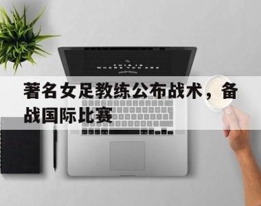 著名女足教练公布战术，备战国际比赛