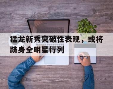 包含猛龙新秀突破性表现，或将跻身全明星行列的词条