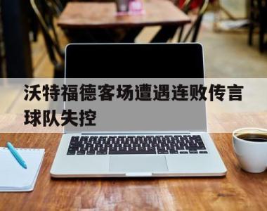 沃特福德客场遭遇连败传言球队失控