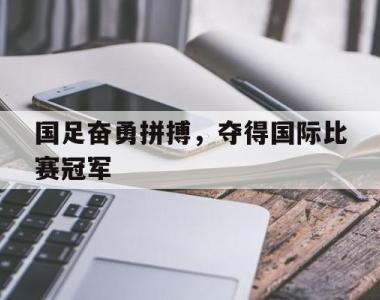 国足奋勇拼搏，夺得国际比赛冠军