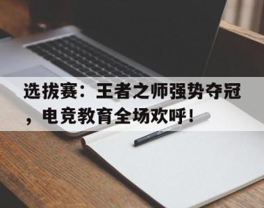 选拔赛：王者之师强势夺冠，电竞教育全场欢呼！