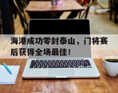 海港成功零封泰山，门将赛后获得全场最佳！