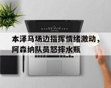 本泽马场边指挥情绪激动，阿森纳队员怒摔水瓶