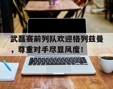 武磊赛前列队欢迎格列兹曼，尊重对手尽显风度！