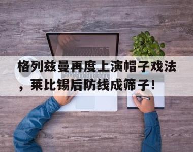 格列兹曼再度上演帽子戏法，莱比锡后防线成筛子！格列兹曼多高