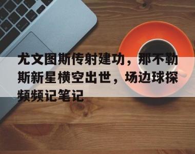 尤文图斯传射建功，那不勒斯新星横空出世，场边球探频频记笔记欧冠波图尤文图斯录像