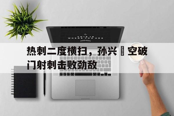 关于热刺二度横扫，孙兴慜空破门射刺击败劲敌的信息