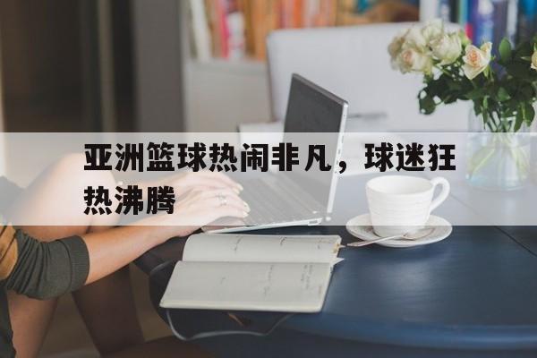 亚洲篮球热闹非凡，球迷狂热沸腾的简单介绍