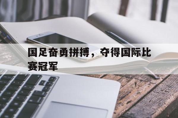 国足奋勇拼搏，夺得国际比赛冠军