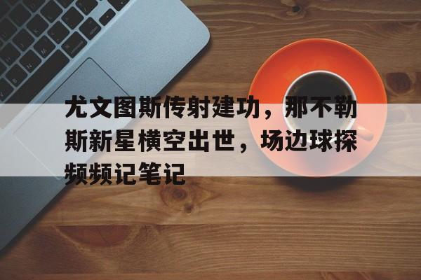尤文图斯传射建功，那不勒斯新星横空出世，场边球探频频记笔记欧冠波图尤文图斯录像